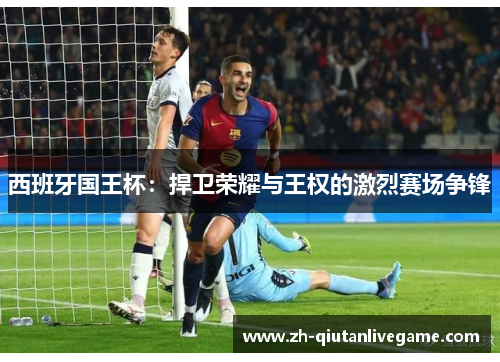 西班牙国王杯:捍卫荣耀与王权的激烈赛场争锋 西班牙国王杯:捍卫荣耀与王权的激烈赛场争锋